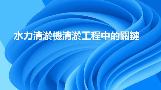 水力清淤機清淤工程中的關鍵技術和挑戰(zhàn)探討，如何提升施工效率與安全性！